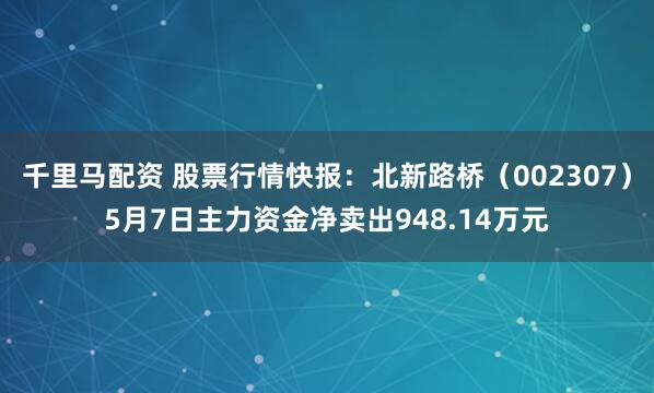 千里马配资 股票行情快报：北新路桥（002307）5月7日主力资金净卖出948.14万元
