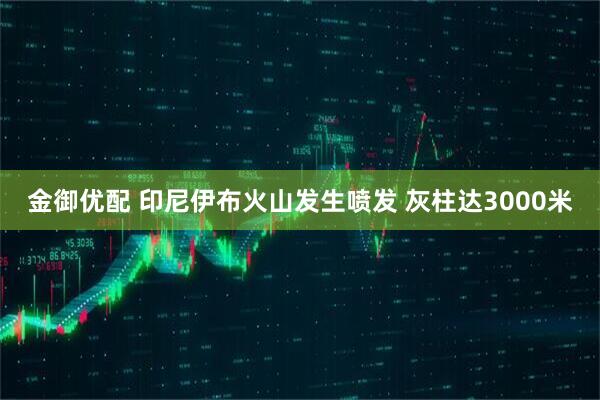 金御优配 印尼伊布火山发生喷发 灰柱达3000米
