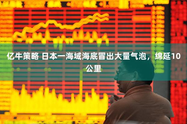 亿牛策略 日本一海域海底冒出大量气泡，绵延10公里