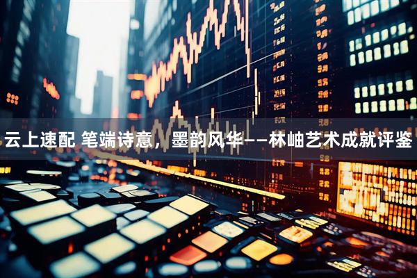 云上速配 笔端诗意，墨韵风华——林岫艺术成就评鉴