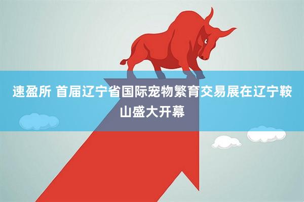 速盈所 首届辽宁省国际宠物繁育交易展在辽宁鞍山盛大开幕