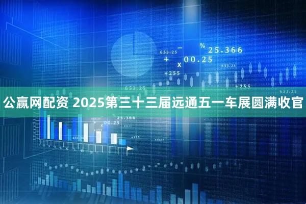 公赢网配资 2025第三十三届远通五一车展圆满收官