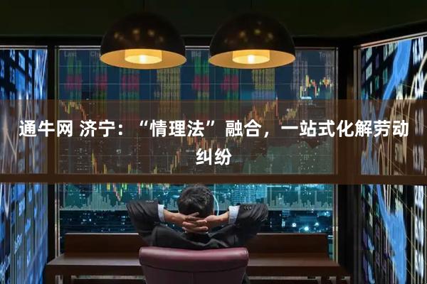 通牛网 济宁：“情理法” 融合，一站式化解劳动纠纷