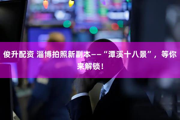 俊升配资 淄博拍照新副本——“潭溪十八景”，等你来解锁！