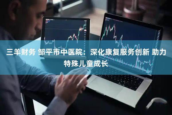 三羊财务 邹平市中医院：深化康复服务创新 助力特殊儿童成长