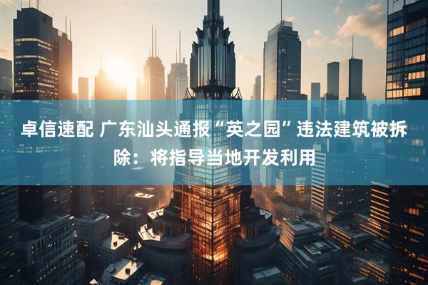 卓信速配 广东汕头通报“英之园”违法建筑被拆除：将指导当地开发利用