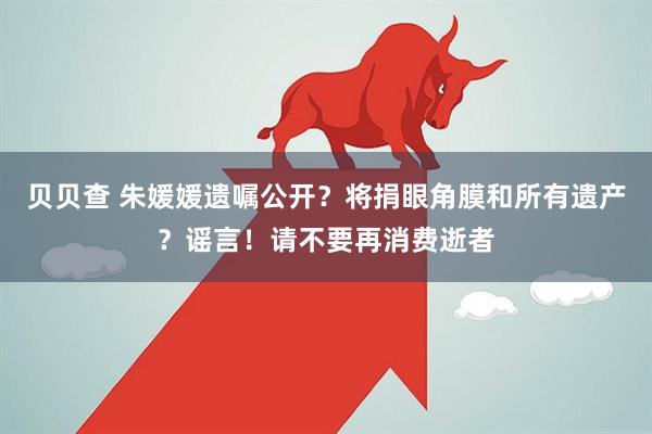 贝贝查 朱媛媛遗嘱公开？将捐眼角膜和所有遗产？谣言！请不要再消费逝者