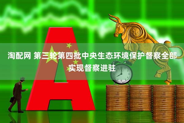 淘配网 第三轮第四批中央生态环境保护督察全部实现督察进驻