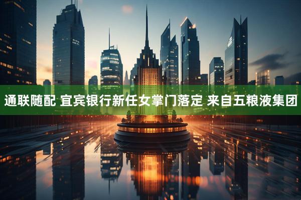 通联随配 宜宾银行新任女掌门落定 来自五粮液集团