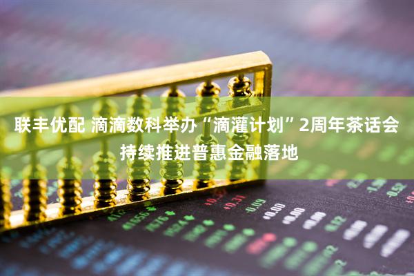 联丰优配 滴滴数科举办“滴灌计划”2周年茶话会 持续推进普惠金融落地