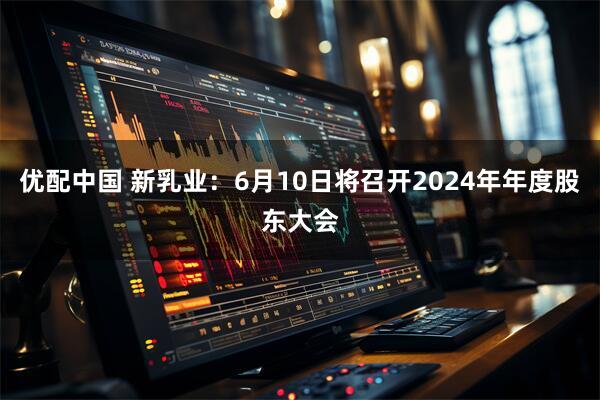 优配中国 新乳业：6月10日将召开2024年年度股东大会