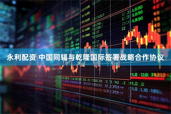 永利配资 中国同辐与乾隆国际签署战略合作协议
