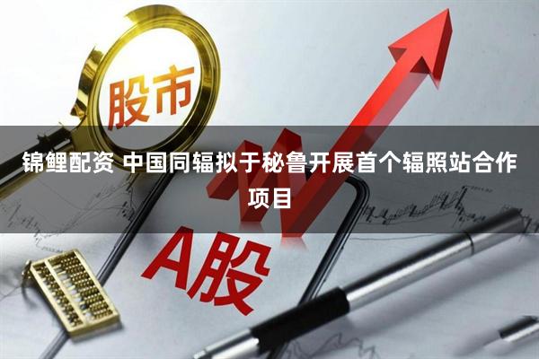 锦鲤配资 中国同辐拟于秘鲁开展首个辐照站合作项目