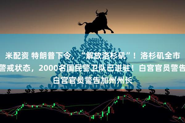 米配资 特朗普下令，“解放洛杉矶”！洛杉矶全市进入战术警戒状态，2000名国民警卫队已进驻！白宫官员警告加州州长
