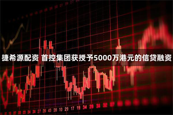 捷希源配资 首控集团获授予5000万港元的信贷融资