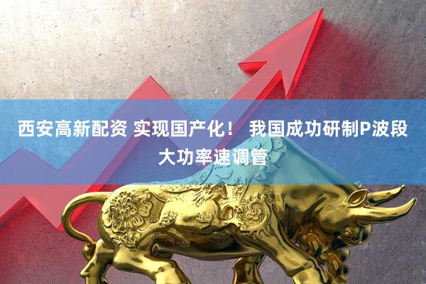 西安高新配资 实现国产化！ 我国成功研制P波段大功率速调管