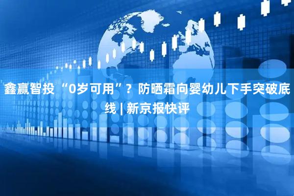 鑫赢智投 “0岁可用”？防晒霜向婴幼儿下手突破底线 | 新京报快评