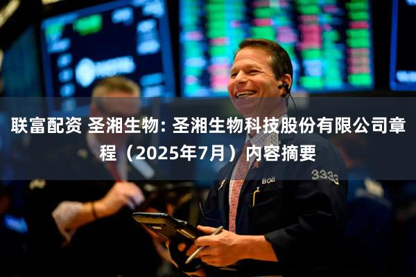 联富配资 圣湘生物: 圣湘生物科技股份有限公司章程（2025年7月）内容摘要
