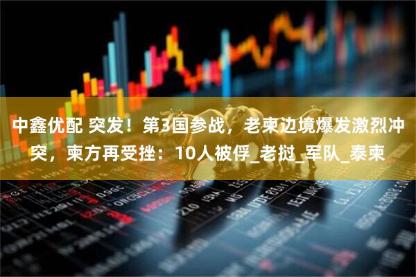 中鑫优配 突发！第3国参战，老柬边境爆发激烈冲突，柬方再受挫：10人被俘_老挝_军队_泰柬