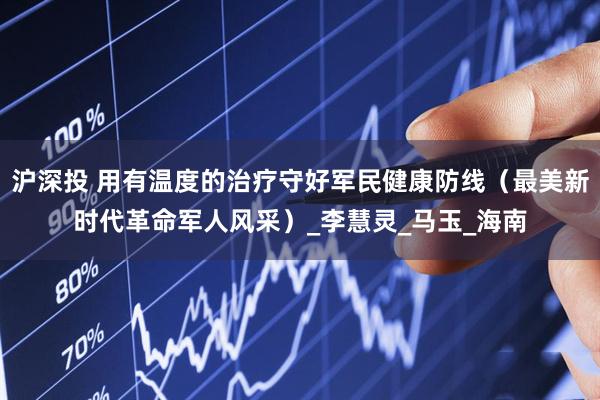 沪深投 用有温度的治疗守好军民健康防线（最美新时代革命军人风采）_李慧灵_马玉_海南