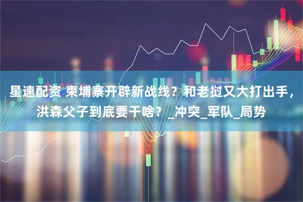 星速配资 柬埔寨开辟新战线？和老挝又大打出手，洪森父子到底要干啥？_冲突_军队_局势
