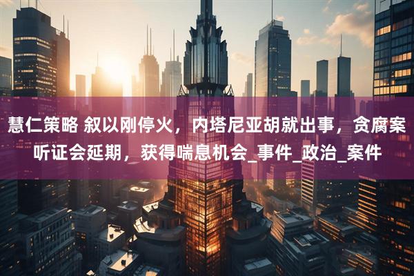 慧仁策略 叙以刚停火，内塔尼亚胡就出事，贪腐案听证会延期，获得喘息机会_事件_政治_案件