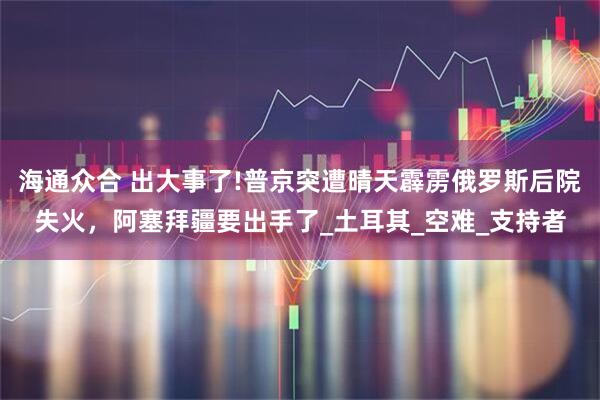 海通众合 出大事了!普京突遭晴天霹雳俄罗斯后院失火，阿塞拜疆要出手了_土耳其_空难_支持者