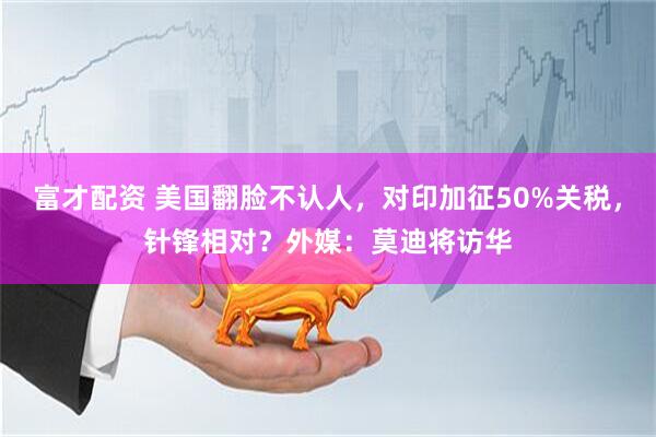 富才配资 美国翻脸不认人，对印加征50%关税，针锋相对？外媒：莫迪将访华