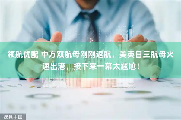 领航优配 中方双航母刚刚返航，美英日三航母火速出港，接下来一幕太尴尬！