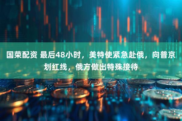 国荣配资 最后48小时，美特使紧急赴俄，向普京划红线，俄方做出特殊接待