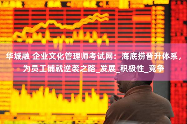 华城融 企业文化管理师考试网：海底捞晋升体系，为员工铺就逆袭之路_发展_积极性_竞争