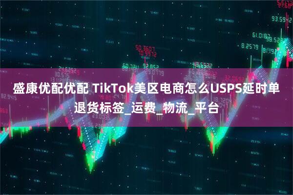 盛康优配优配 TikTok美区电商怎么USPS延时单退货标签_运费_物流_平台