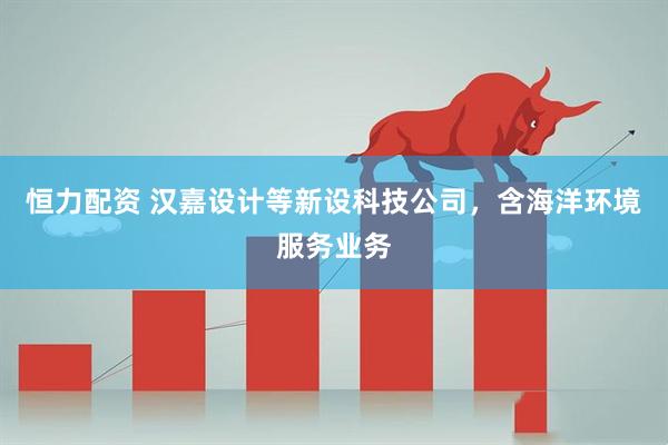 恒力配资 汉嘉设计等新设科技公司，含海洋环境服务业务