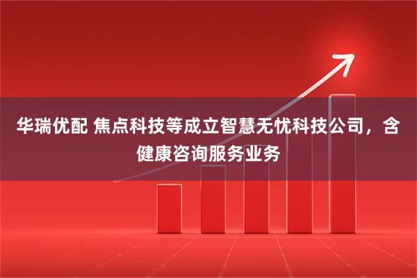 华瑞优配 焦点科技等成立智慧无忧科技公司，含健康咨询服务业务