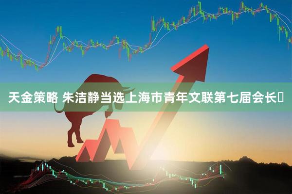 天金策略 朱洁静当选上海市青年文联第七届会长​