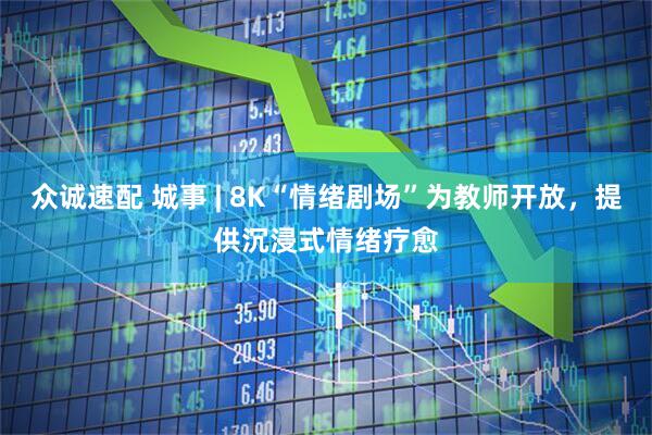 众诚速配 城事 | 8K“情绪剧场”为教师开放，提供沉浸式情绪疗愈