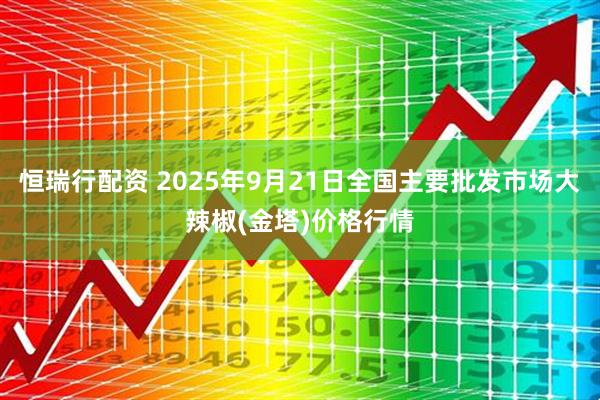 恒瑞行配资 2025年9月21日全国主要批发市场大辣椒(金塔)价格行情