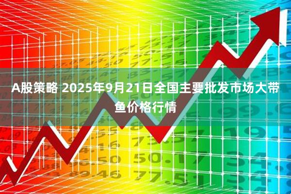A股策略 2025年9月21日全国主要批发市场大带鱼价格行情
