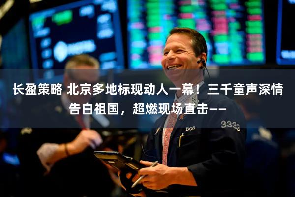 长盈策略 北京多地标现动人一幕!三千童声深情告白祖国,超燃现场直击——