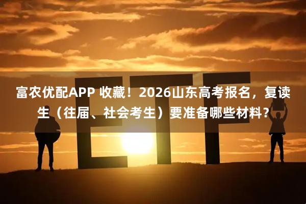 富农优配APP 收藏!2026山东高考报名,复读生(往届、社会考生)要准备哪些材料?