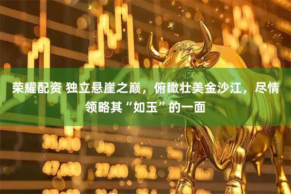 荣耀配资 独立悬崖之巅，俯瞰壮美金沙江，尽情领略其“如玉”的一面