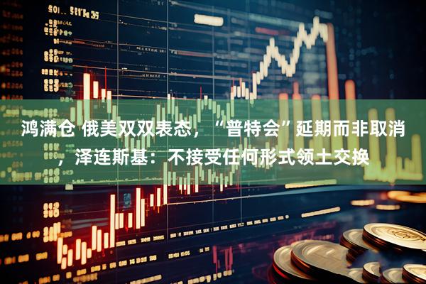 鸿满仓 俄美双双表态，“普特会”延期而非取消，泽连斯基：不接受任何形式领土交换