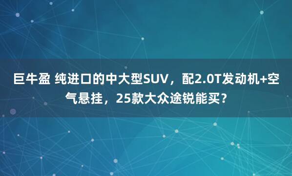 巨牛盈 纯进口的中大型SUV,配2.0T发动机+空气悬挂,25款大众途锐能买?