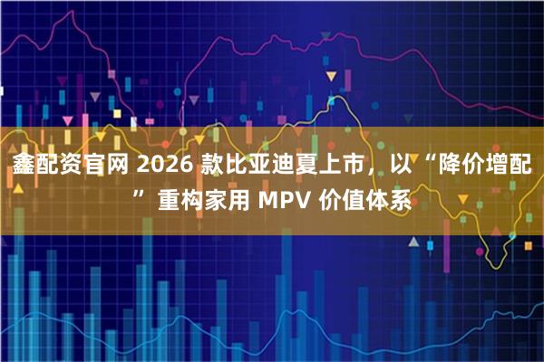 鑫配资官网 2026 款比亚迪夏上市,以 “降价增配” 重构家用 MPV 价值体系