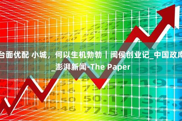 台面优配 小城，何以生机勃勃｜闽侯创业记_中国政库_澎湃新闻-The Paper