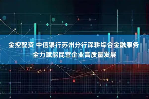 金控配资 中信银行苏州分行深耕综合金融服务 全力赋能民营企业高质量发展