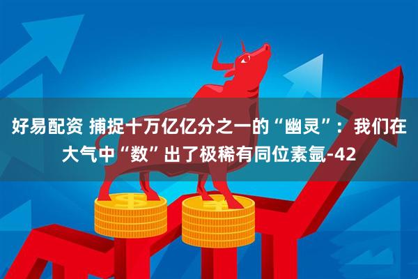 好易配资 捕捉十万亿亿分之一的“幽灵”：我们在大气中“数”出了极稀有同位素氩-42