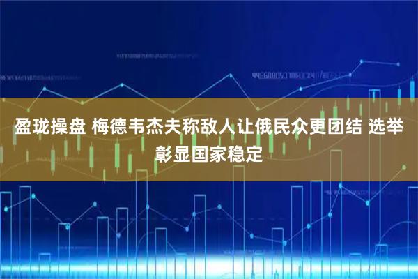 盈珑操盘 梅德韦杰夫称敌人让俄民众更团结 选举彰显国家稳定